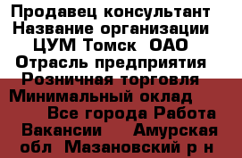 Продавец-консультант › Название организации ­ ЦУМ Томск, ОАО › Отрасль предприятия ­ Розничная торговля › Минимальный оклад ­ 20 000 - Все города Работа » Вакансии   . Амурская обл.,Мазановский р-н